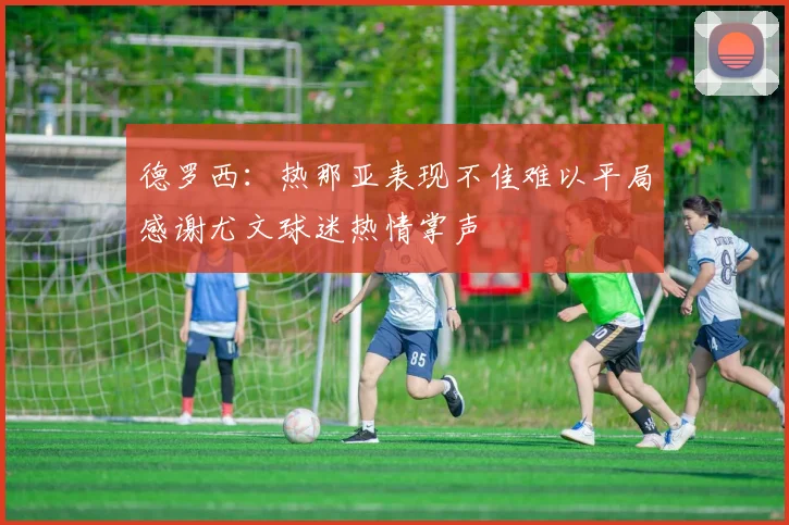 德罗西：热那亚表现不佳难以平局感谢尤文球迷热情掌声