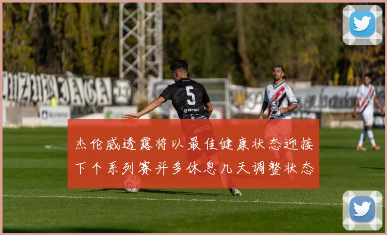 杰伦威透露将以最佳健康状态迎接下个系列赛并多休息几天调整状态