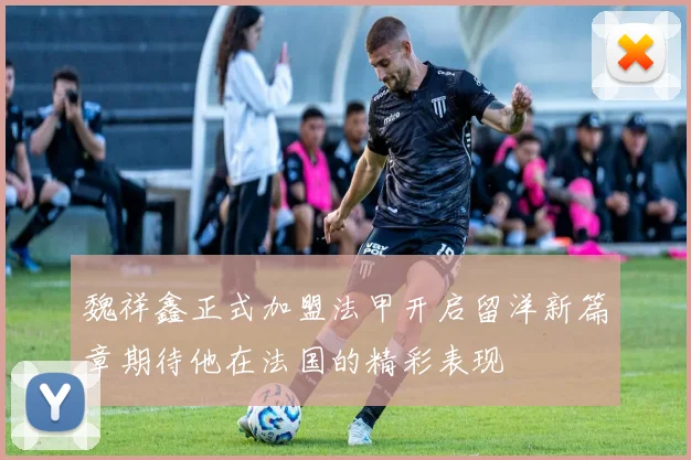 魏祥鑫正式加盟法甲开启留洋新篇章期待他在法国的精彩表现