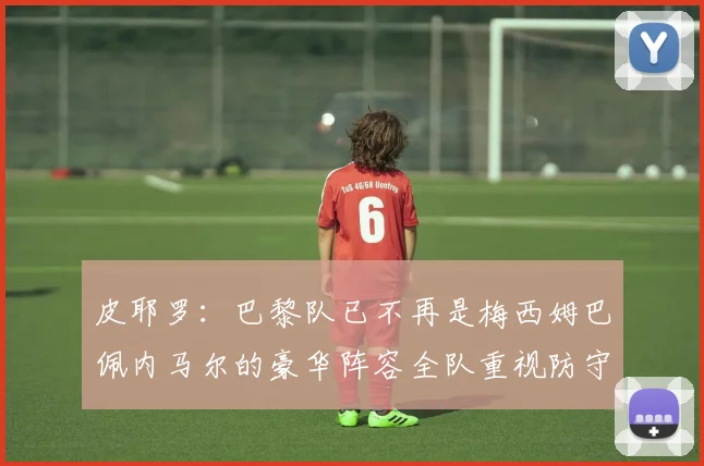 皮耶罗：巴黎队已不再是梅西姆巴佩内马尔的豪华阵容全队重视防守