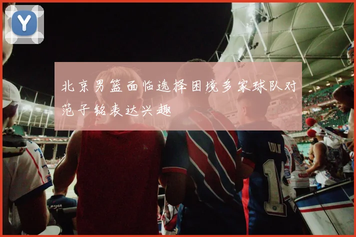 北京男篮面临选择困境多家球队对范子铭表达兴趣