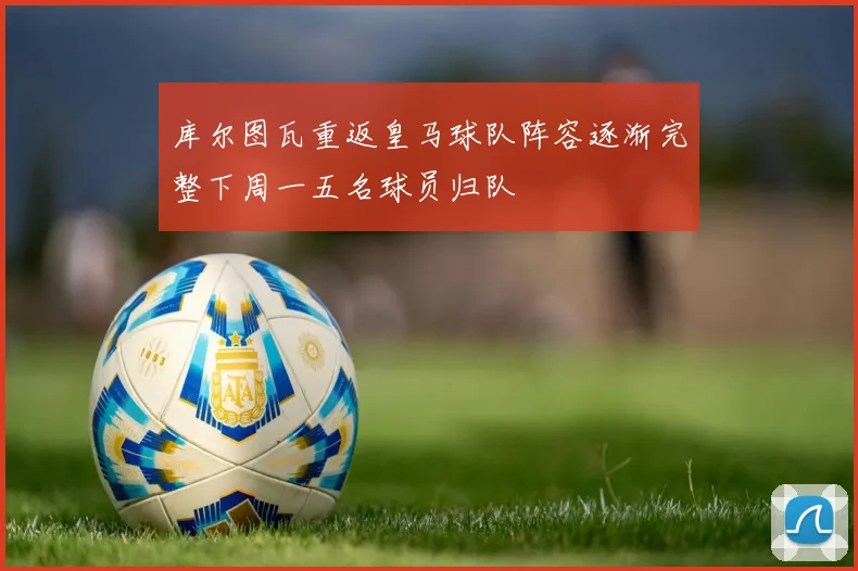 库尔图瓦重返皇马球队阵容逐渐完整下周一五名球员归队