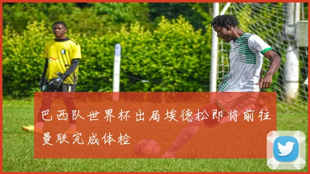巴西队世界杯出局埃德松即将前往曼联完成体检