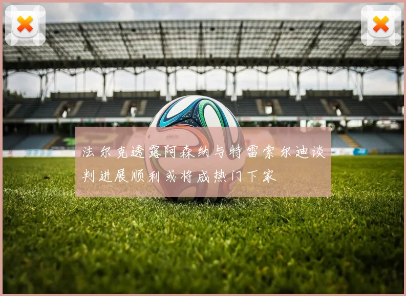 法尔克透露阿森纳与特雷索尔迪谈判进展顺利或将成热门下家