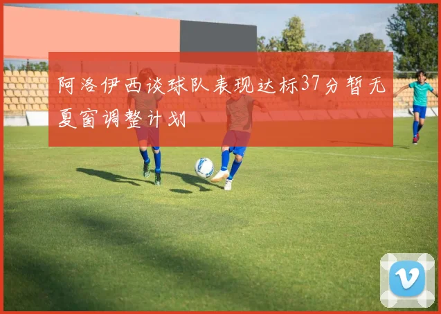 阿洛伊西谈球队表现达标37分暂无夏窗调整计划