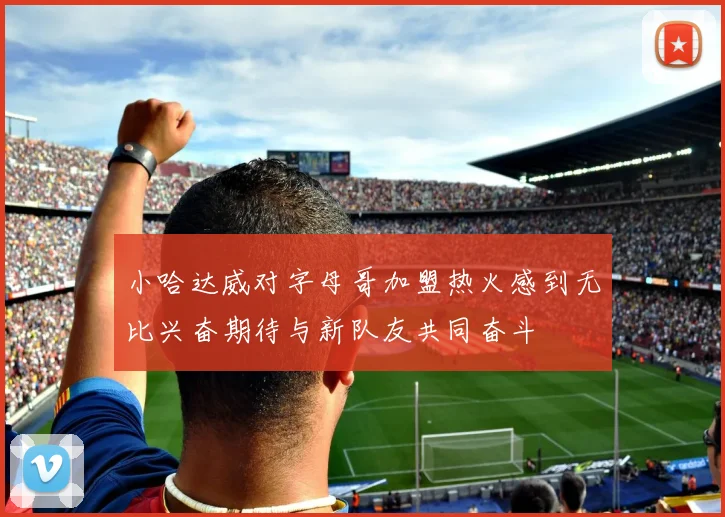小哈达威对字母哥加盟热火感到无比兴奋期待与新队友共同奋斗