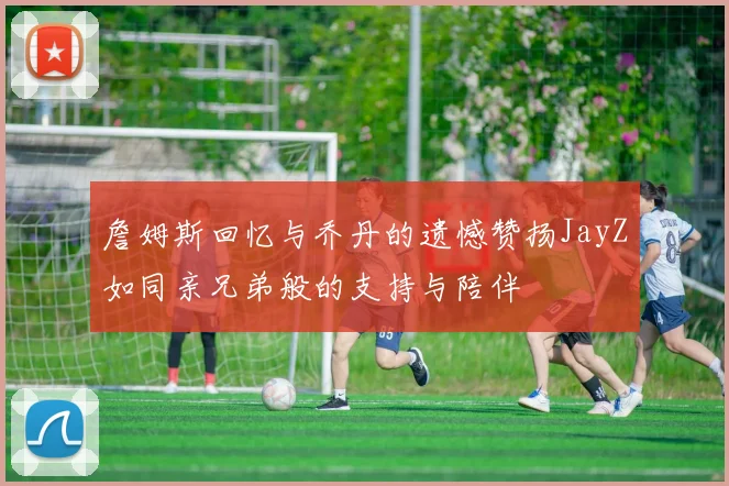 詹姆斯回忆与乔丹的遗憾赞扬JayZ如同亲兄弟般的支持与陪伴