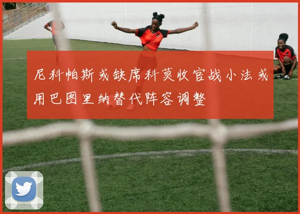 尼科帕斯或缺席科莫收官战小法或用巴图里纳替代阵容调整