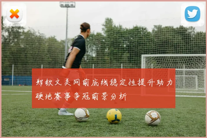 郑钦文美网前底线稳定性提升助力硬地赛事争冠前景分析