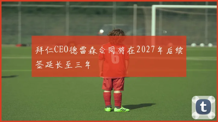 拜仁CEO德雷森合同将在2027年后续签延长至三年