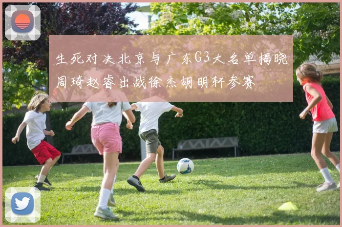 生死对决北京与广东G3大名单揭晓周琦赵睿出战徐杰胡明轩参赛