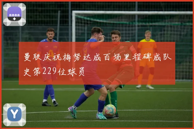 曼联庆祝梅努达成百场里程碑成队史第229位球员