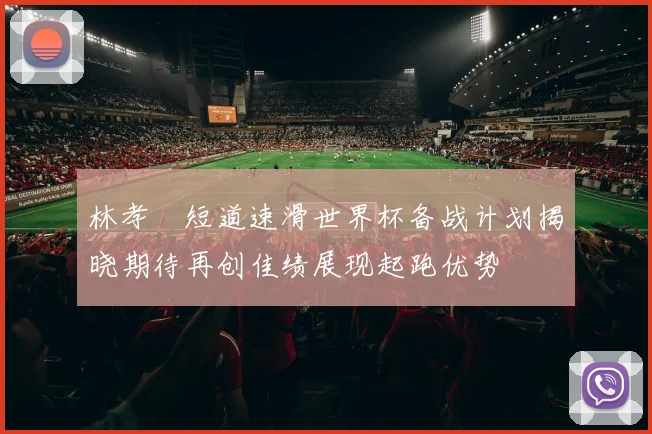 林孝埈短道速滑世界杯备战计划揭晓期待再创佳绩展现起跑优势