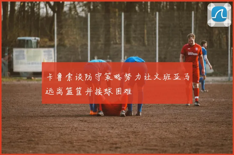 卡鲁索谈防守策略努力让文班亚马远离篮筐并接球困难