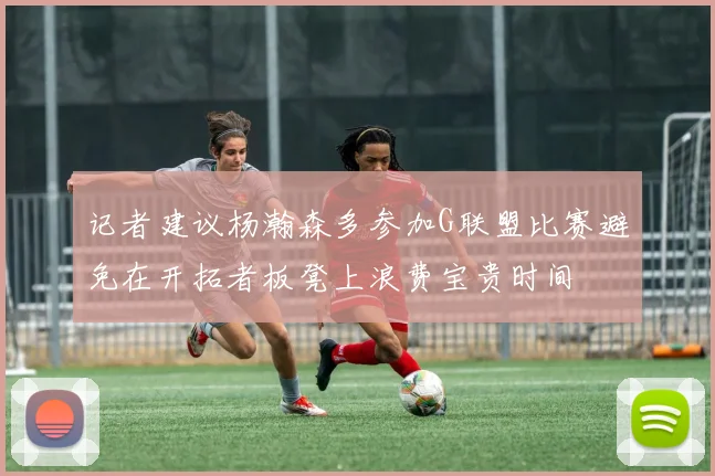 记者建议杨瀚森多参加G联盟比赛避免在开拓者板凳上浪费宝贵时间