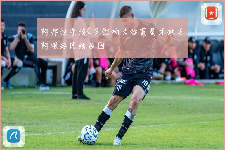 阿邦拉霍谈C罗影响力称葡萄牙缺乏阿根廷团结氛围