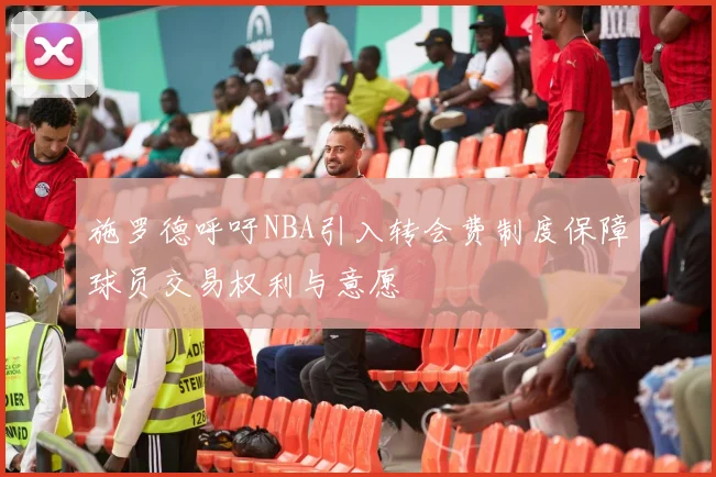 施罗德呼吁NBA引入转会费制度保障球员交易权利与意愿