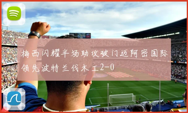 梅西闪耀半场助攻破门迈阿密国际领先波特兰伐木工2-0