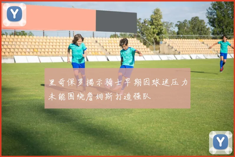 里奇保罗揭示骑士早期因球迷压力未能围绕詹姆斯打造强队