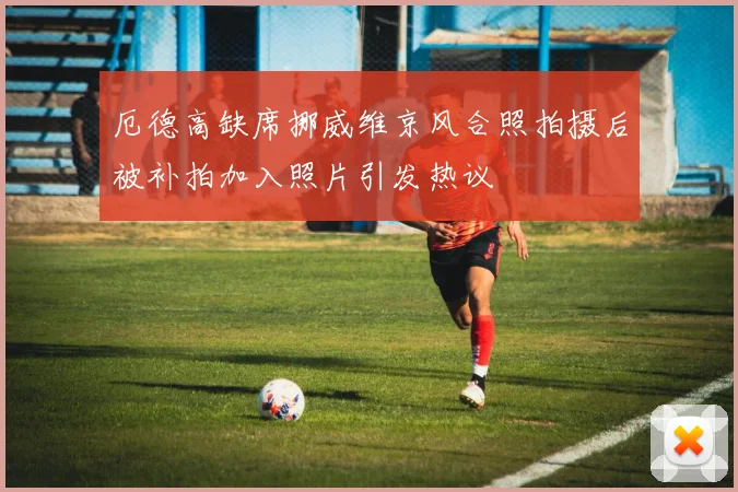 厄德高缺席挪威维京风合照拍摄后被补拍加入照片引发热议