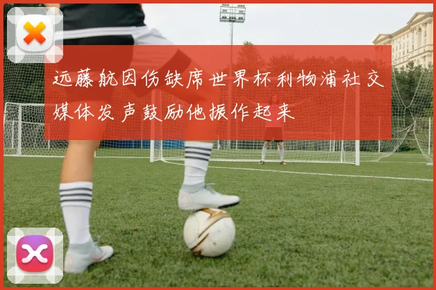 远藤航因伤缺席世界杯利物浦社交媒体发声鼓励他振作起来