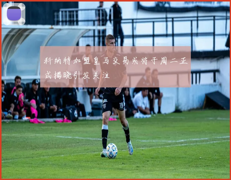 科纳特加盟皇马交易或将于周二正式揭晓引发关注