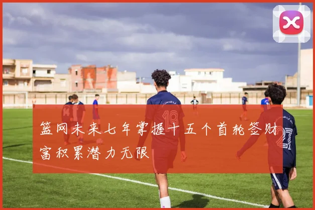 篮网未来七年掌握十五个首轮签财富积累潜力无限