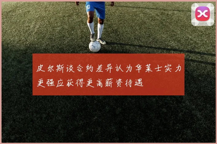皮尔斯谈合约差异认为华莱士实力更强应获得更高薪资待遇
