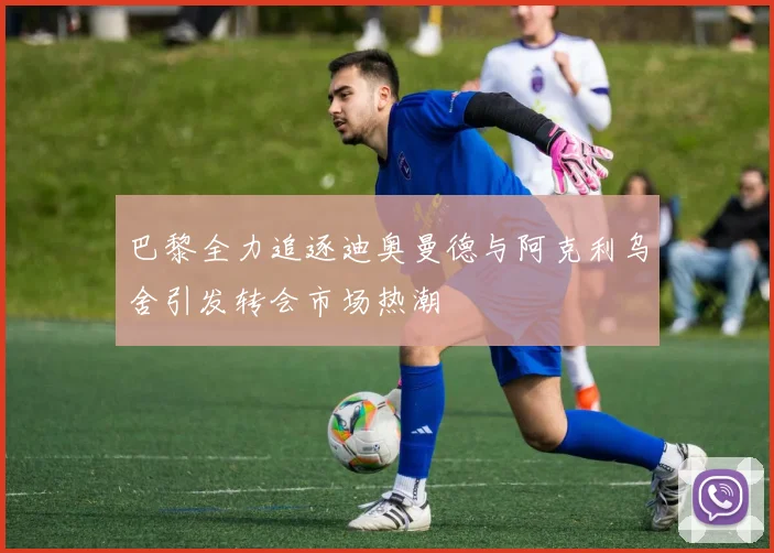 巴黎全力追逐迪奥曼德与阿克利乌舍引发转会市场热潮