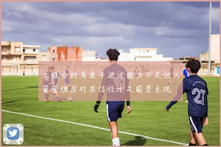 火媒分析乌度卡进攻能力不足但火箭管理层对其信任十足前景乐观