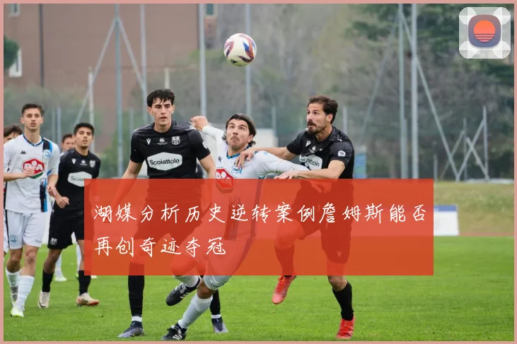 湖媒分析历史逆转案例詹姆斯能否再创奇迹夺冠