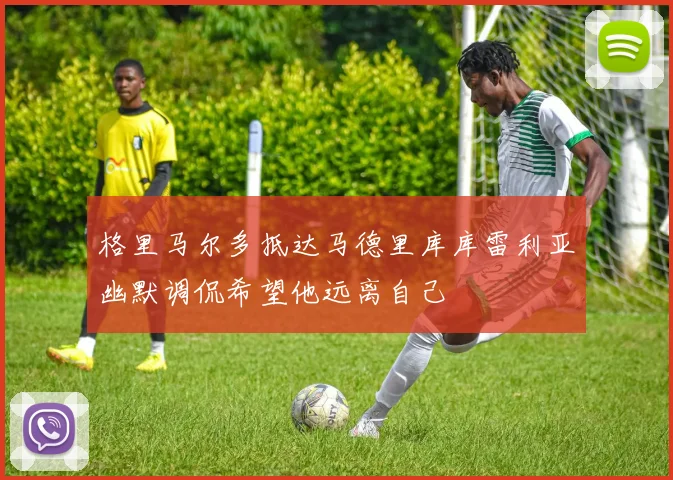 格里马尔多抵达马德里库库雷利亚幽默调侃希望他远离自己